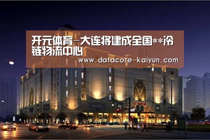 开元体育-大连将建成全国**冷链物流中心(图3) 开元体育